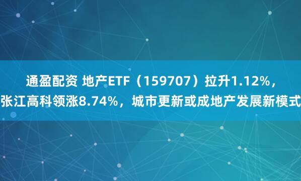 通盈配资 地产ETF（159707）拉升1.12%，张江高科领涨8.74%，城市更新或成地产发展新模式