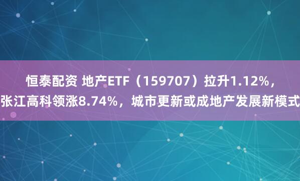 恒泰配资 地产ETF（159707）拉升1.12%，张江高科领涨8.74%，城市更新或成地产发展新模式