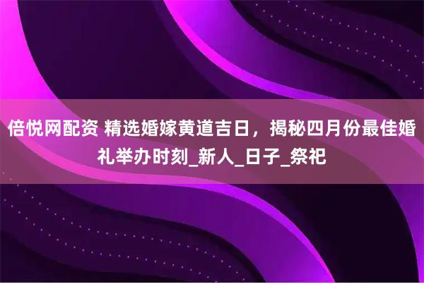 倍悦网配资 精选婚嫁黄道吉日，揭秘四月份最佳婚礼举办时刻_新人_日子_祭祀