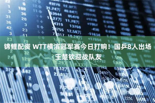 锦鲤配资 WTT横滨冠军赛今日打响！国乒8人出场 王楚钦迎战队友