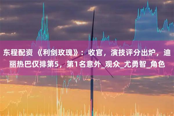 东程配资 《利剑玫瑰》：收官，演技评分出炉，迪丽热巴仅排第5，第1名意外_观众_尤勇智_角色