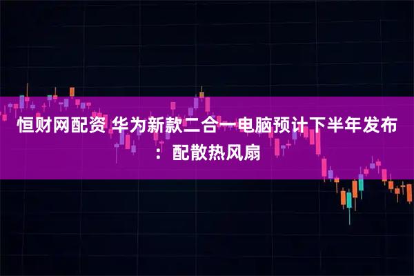 恒财网配资 华为新款二合一电脑预计下半年发布：配散热风扇