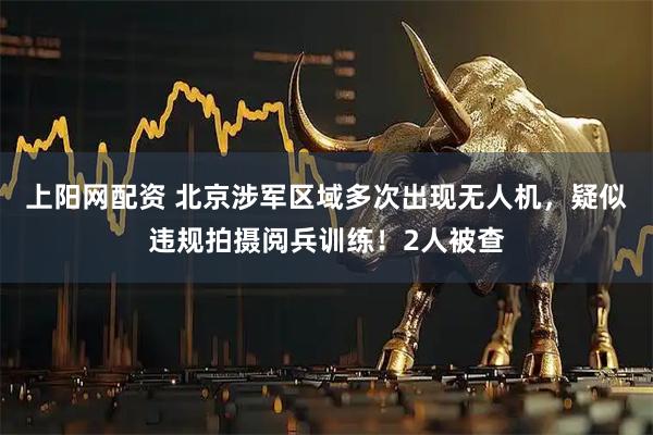 上阳网配资 北京涉军区域多次出现无人机，疑似违规拍摄阅兵训练！2人被查