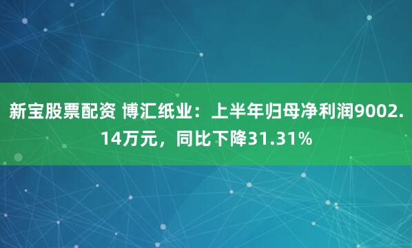 新宝股票配资 博汇纸业：上半年归母净利润9002.14万元，同比下降31.31%
