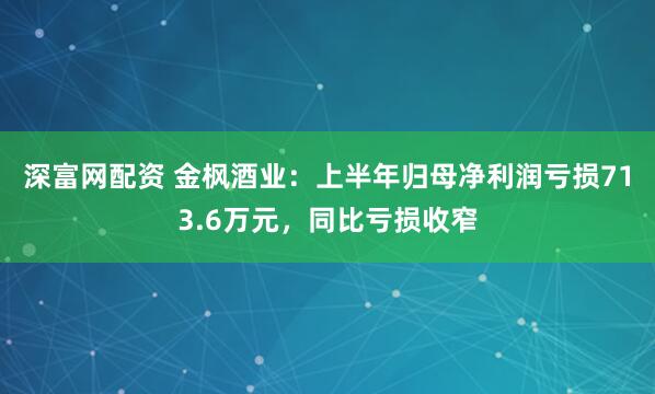 深富网配资 金枫酒业：上半年归母净利润亏损713.6万元，同比亏损收窄