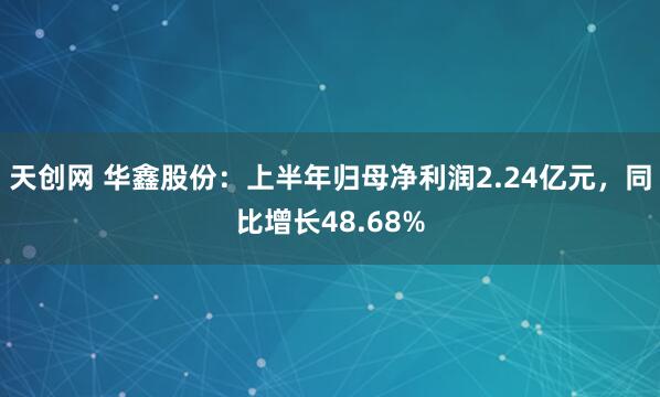 天创网 华鑫股份：上半年归母净利润2.24亿元，同比增长48.68%