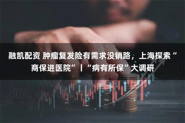 融凯配资 肿瘤复发险有需求没销路，上海探索“商保进医院”丨“病有所保”大调研
