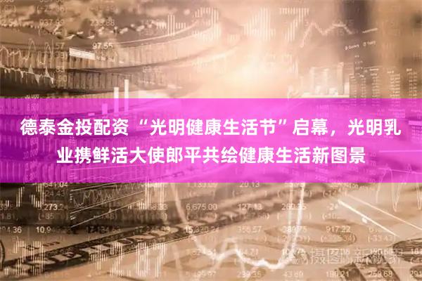 德泰金投配资 “光明健康生活节”启幕，光明乳业携鲜活大使郎平共绘健康生活新图景
