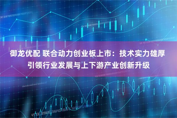 御龙优配 联合动力创业板上市：技术实力雄厚 引领行业发展与上下游产业创新升级