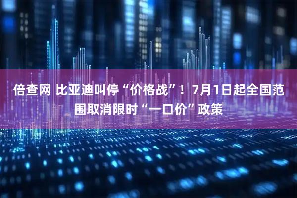 倍查网 比亚迪叫停“价格战”！7月1日起全国范围取消限时“一口价”政策