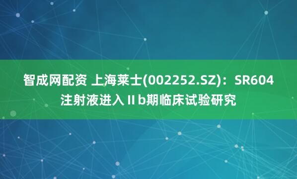 智成网配资 上海莱士(002252.SZ)：SR604注射液进入Ⅱb期临床试验研究