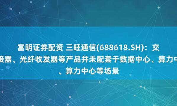 富明证券配资 三旺通信(688618.SH)：交换机、连接器、光纤收发器等产品并未配套于数据中心、算力中心等场景