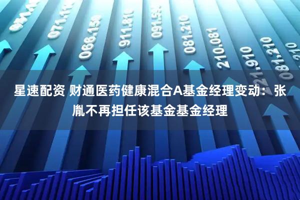 星速配资 财通医药健康混合A基金经理变动：张胤不再担任该基金基金经理