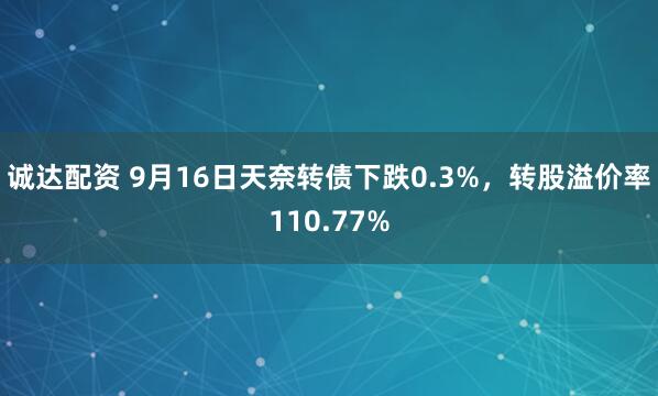 诚达配资 9月16日天奈转债下跌0.3%，转股溢价率110.77%