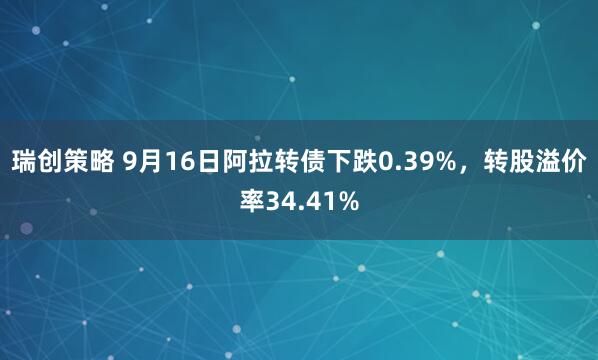 瑞创策略 9月16日阿拉转债下跌0.39%，转股溢价率34.41%