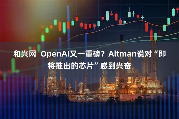 和兴网  OpenAI又一重磅？Altman说对“即将推出的芯片”感到兴奋