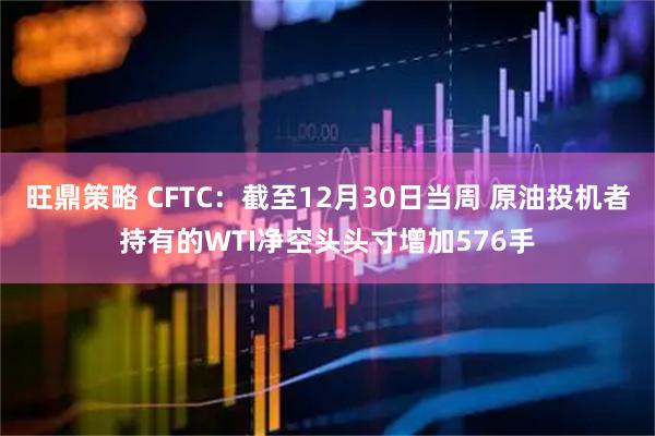 旺鼎策略 CFTC：截至12月30日当周 原油投机者持有的WTI净空头头寸增加576手