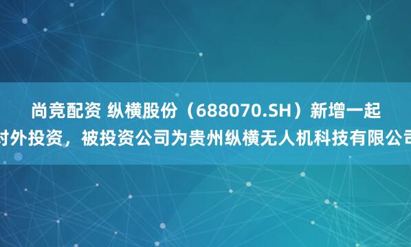 尚竞配资 纵横股份（688070.SH）新增一起对外投资，被投资公司为贵州纵横无人机科技有限公司