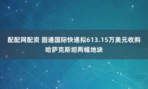 配配网配资 圆通国际快递拟613.15万美元收购哈萨克斯坦两幅地块