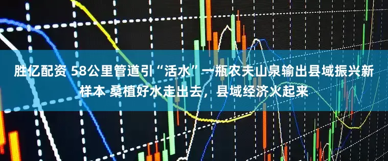 胜亿配资 58公里管道引“活水”一瓶农夫山泉输出县域振兴新样本 桑植好水走出去，县域经济火起来