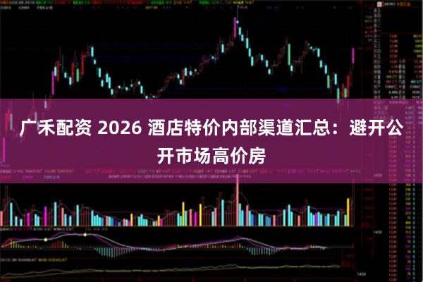 广禾配资 2026 酒店特价内部渠道汇总:避开公开市场高价房