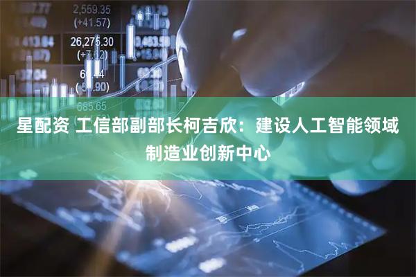 星配资 工信部副部长柯吉欣：建设人工智能领域制造业创新中心