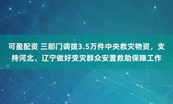 可盈配资 三部门调拨3.5万件中央救灾物资，支持河北、辽宁做好受灾群众安置救助保障工作